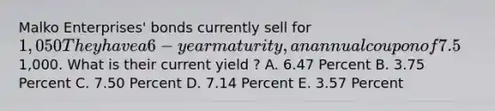 Malko Enterprises' bonds currently sell for 1,050They have a 6- year maturity, an annual coupon of 7.5%, and a par value of 1,000. What is their current yield ? A. 6.47 Percent B. 3.75 Percent C. 7.50 Percent D. 7.14 Percent E. 3.57 Percent