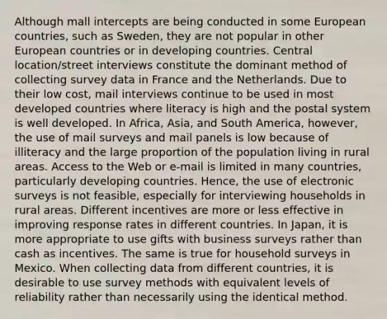 Although mall intercepts are being conducted in some European countries, such as Sweden, they are not popular in other European countries or in developing countries. Central location/street interviews constitute the dominant method of collecting survey data in France and the Netherlands. Due to their low cost, mail interviews continue to be used in most developed countries where literacy is high and the postal system is well developed. In Africa, Asia, and South America, however, the use of mail surveys and mail panels is low because of illiteracy and the large proportion of the population living in rural areas. Access to the Web or e-mail is limited in many countries, particularly developing countries. Hence, the use of electronic surveys is not feasible, especially for interviewing households in rural areas. Different incentives are more or less effective in improving response rates in different countries. In Japan, it is more appropriate to use gifts with business surveys rather than cash as incentives. The same is true for household surveys in Mexico. When collecting data from different countries, it is desirable to use survey methods with equivalent levels of reliability rather than necessarily using the identical method.