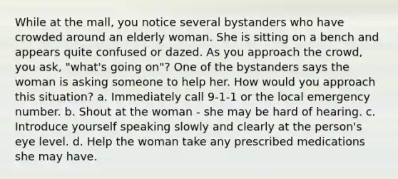 While at the mall, you notice several bystanders who have crowded around an elderly woman. She is sitting on a bench and appears quite confused or dazed. As you approach the crowd, you ask, "what's going on"? One of the bystanders says the woman is asking someone to help her. How would you approach this situation? a. Immediately call 9-1-1 or the local emergency number. b. Shout at the woman - she may be hard of hearing. c. Introduce yourself speaking slowly and clearly at the person's eye level. d. Help the woman take any prescribed medications she may have.