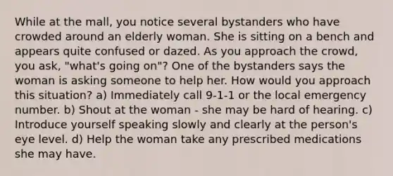 While at the mall, you notice several bystanders who have crowded around an elderly woman. She is sitting on a bench and appears quite confused or dazed. As you approach the crowd, you ask, "what's going on"? One of the bystanders says the woman is asking someone to help her. How would you approach this situation? a) Immediately call 9-1-1 or the local emergency number. b) Shout at the woman - she may be hard of hearing. c) Introduce yourself speaking slowly and clearly at the person's eye level. d) Help the woman take any prescribed medications she may have.