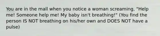 You are in the mall when you notice a woman screaming, "Help me! Someone help me! My baby isn't breathing!" (You find the person IS NOT breathing on his/her own and DOES NOT have a pulse)