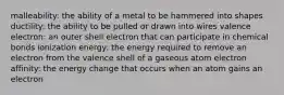 malleability: the ability of a metal to be hammered into shapes ductility: the ability to be pulled or drawn into wires valence electron: an outer shell electron that can participate in chemical bonds ionization energy: the energy required to remove an electron from the valence shell of a gaseous atom electron affinity: the energy change that occurs when an atom gains an electron