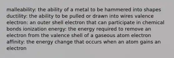 malleability: the ability of a metal to be hammered into shapes ductility: the ability to be pulled or drawn into wires valence electron: an outer shell electron that can participate in chemical bonds ionization energy: the energy required to remove an electron from the valence shell of a gaseous atom electron affinity: the energy change that occurs when an atom gains an electron