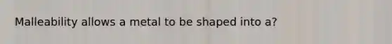 Malleability allows a metal to be shaped into a?