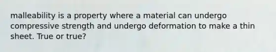 malleability is a property where a material can undergo compressive strength and undergo deformation to make a thin sheet. True or true?