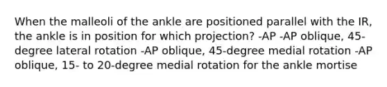 When the malleoli of the ankle are positioned parallel with the IR, the ankle is in position for which projection? -AP -AP oblique, 45-degree lateral rotation -AP oblique, 45-degree medial rotation -AP oblique, 15- to 20-degree medial rotation for the ankle mortise