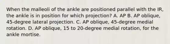 When the malleoli of the ankle are positioned parallel with the IR, the ankle is in position for which projection? A. AP B. AP oblique, 45-degree lateral projection. C. AP oblique, 45-degree medial rotation. D. AP oblique, 15 to 20-degree medial rotation, for the ankle mortise.