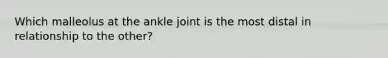 Which malleolus at the ankle joint is the most distal in relationship to the other?