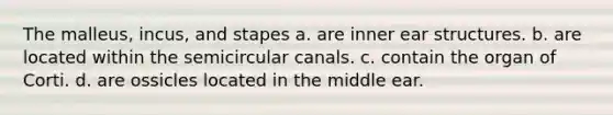 The malleus, incus, and stapes a. are inner ear structures. b. are located within the semicircular canals. c. contain the organ of Corti. d. are ossicles located in the middle ear.