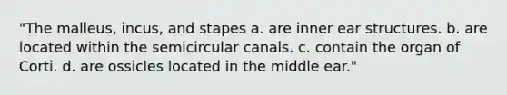 "The malleus, incus, and stapes a. are inner ear structures. b. are located within the semicircular canals. c. contain the organ of Corti. d. are ossicles located in the middle ear."