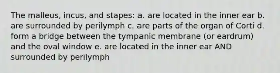 The malleus, incus, and stapes: a. are located in the inner ear b. are surrounded by perilymph c. are parts of the organ of Corti d. form a bridge between the tympanic membrane (or eardrum) and the oval window e. are located in the inner ear AND surrounded by perilymph