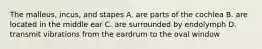 The malleus, incus, and stapes A. are parts of the cochlea B. are located in the middle ear C. are surrounded by endolymph D. transmit vibrations from the eardrum to the oval window