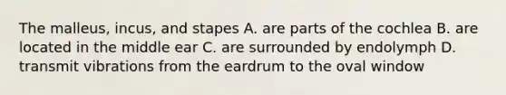 The malleus, incus, and stapes A. are parts of the cochlea B. are located in the middle ear C. are surrounded by endolymph D. transmit vibrations from the eardrum to the oval window