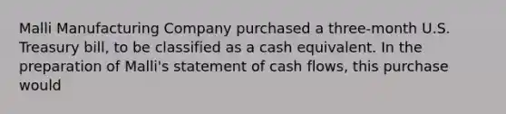 Malli Manufacturing Company purchased a three-month U.S. Treasury bill, to be classified as a cash equivalent. In the preparation of Malli's statement of cash flows, this purchase would