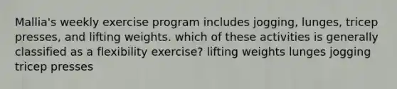 Mallia's weekly exercise program includes jogging, lunges, tricep presses, and lifting weights. which of these activities is generally classified as a flexibility exercise? lifting weights lunges jogging tricep presses