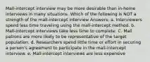 Mall-intercept interview may be more desirable than in-home interviews in many situations. Which of the following is NOT a strength of the mall-intercept interview Answers: a. Interviewers spend less time traveling using the mall-intercept method. b. Mall-intercept interviews take less time to complete. C. Mall patrons are more likely to be representative of the target population. d. Researchers spend little time or effort in securing a person's agreement to participate in the mall-intercept interview. e. Mall-intercept interviews are less expensive