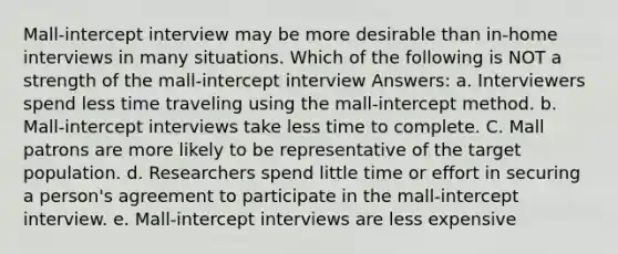 Mall-intercept interview may be more desirable than in-home interviews in many situations. Which of the following is NOT a strength of the mall-intercept interview Answers: a. Interviewers spend less time traveling using the mall-intercept method. b. Mall-intercept interviews take less time to complete. C. Mall patrons are more likely to be representative of the target population. d. Researchers spend little time or effort in securing a person's agreement to participate in the mall-intercept interview. e. Mall-intercept interviews are less expensive