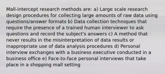 Mall-intercept research methods are: a) Large scale research design procedures for collecting large amounts of raw data using questions/answer formats b) Data collection techniques that require the presence of a trained human interviewer to ask questions and record the subject's answers c) A method that never results in the misinterpretation of data results or inappropriate use of data analysis procedures d) Personal interview exchanges with a business executive conducted in a business office e) Face-to-face personal interviews that take place in a shopping mall setting