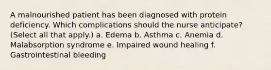 A malnourished patient has been diagnosed with protein deficiency. Which complications should the nurse anticipate? (Select all that apply.) a. Edema b. Asthma c. Anemia d. Malabsorption syndrome e. Impaired wound healing f. Gastrointestinal bleeding