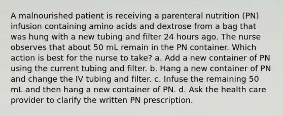 A malnourished patient is receiving a parenteral nutrition (PN) infusion containing amino acids and dextrose from a bag that was hung with a new tubing and filter 24 hours ago. The nurse observes that about 50 mL remain in the PN container. Which action is best for the nurse to take? a. Add a new container of PN using the current tubing and filter. b. Hang a new container of PN and change the IV tubing and filter. c. Infuse the remaining 50 mL and then hang a new container of PN. d. Ask the health care provider to clarify the written PN prescription.