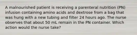 A malnourished patient is receiving a parenteral nutrition (PN) infusion containing amino acids and dextrose from a bag that was hung with a new tubing and filter 24 hours ago. The nurse observes that about 50 mL remain in the PN container. Which action would the nurse take?