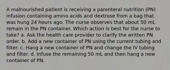 A malnourished patient is receiving a parenteral nutrition (PN) infusion containing amino acids and dextrose from a bag that was hung 24 hours ago. The nurse observes that about 50 mL remain in the PN container. Which action is best for the nurse to take? a. Ask the health care provider to clarify the written PN order. b. Add a new container of PN using the current tubing and filter. c. Hang a new container of PN and change the IV tubing and filter. d. Infuse the remaining 50 mL and then hang a new container of PN.