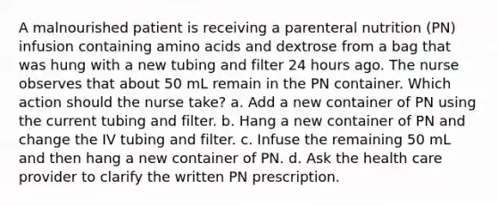 A malnourished patient is receiving a parenteral nutrition (PN) infusion containing amino acids and dextrose from a bag that was hung with a new tubing and filter 24 hours ago. The nurse observes that about 50 mL remain in the PN container. Which action should the nurse take? a. Add a new container of PN using the current tubing and filter. b. Hang a new container of PN and change the IV tubing and filter. c. Infuse the remaining 50 mL and then hang a new container of PN. d. Ask the health care provider to clarify the written PN prescription.