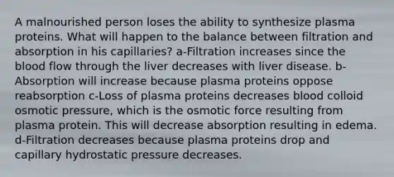 A malnourished person loses the ability to synthesize plasma proteins. What will happen to the balance between filtration and absorption in his capillaries? a-Filtration increases since the blood flow through the liver decreases with liver disease. b-Absorption will increase because plasma proteins oppose reabsorption c-Loss of plasma proteins decreases blood colloid osmotic pressure, which is the osmotic force resulting from plasma protein. This will decrease absorption resulting in edema. d-Filtration decreases because plasma proteins drop and capillary hydrostatic pressure decreases.