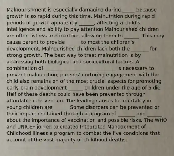 Malnourishment is especially damaging during _____ because growth is so rapid during this time. Malnutrition during rapid periods of growth apparently ______, affecting a child's intelligence and ability to pay attention Malnourished children are often listless and inactive, allowing them to ______. This may cause parent to provide ______to most the children's development. Malnourished children lack both the _______ for strong growth. The best way to treat malnutrition is by addressing both biological and sociocultural factors. A combination of _____________________________ is necessary to prevent malnutrition; parents' nurturing engagement with the child also remains on of the most crucial aspects for promoting early brain development ______ children under the age of 5 die. Half of these deaths could have been prevented through affordable intervention. The leading causes for mortality in young children are ______ Some disorders can be prevented or their impact contained through a program of _______ and ______ about the importance of vaccination and possible risks. The WHO and UNICEF joined to created Integrated Management of Childhood Illness a program to combat the five conditions that account of the vast majority of childhood deaths: ________________________________