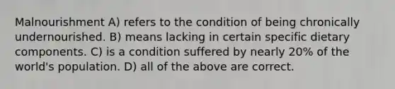 Malnourishment A) refers to the condition of being chronically undernourished. B) means lacking in certain specific dietary components. C) is a condition suffered by nearly 20% of the world's population. D) all of the above are correct.