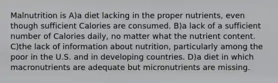 Malnutrition is A)a diet lacking in the proper nutrients, even though sufficient Calories are consumed. B)a lack of a sufficient number of Calories daily, no matter what the nutrient content. C)the lack of information about nutrition, particularly among the poor in the U.S. and in developing countries. D)a diet in which macronutrients are adequate but micronutrients are missing.