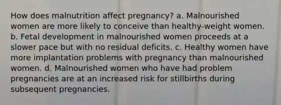 How does malnutrition affect pregnancy? a. Malnourished women are more likely to conceive than healthy-weight women. b. Fetal development in malnourished women proceeds at a slower pace but with no residual deficits. c. Healthy women have more implantation problems with pregnancy than malnourished women. d. Malnourished women who have had problem pregnancies are at an increased risk for stillbirths during subsequent pregnancies.