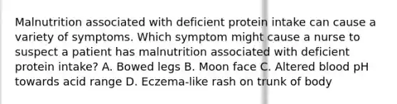 Malnutrition associated with deficient protein intake can cause a variety of symptoms. Which symptom might cause a nurse to suspect a patient has malnutrition associated with deficient protein intake? A. Bowed legs B. Moon face C. Altered blood pH towards acid range D. Eczema-like rash on trunk of body