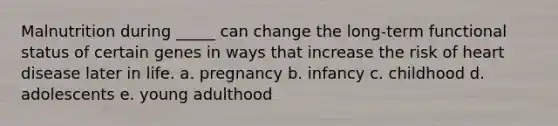 Malnutrition during _____ can change the long-term functional status of certain genes in ways that increase the risk of heart disease later in life. a. pregnancy b. infancy c. childhood d. adolescents e. young adulthood