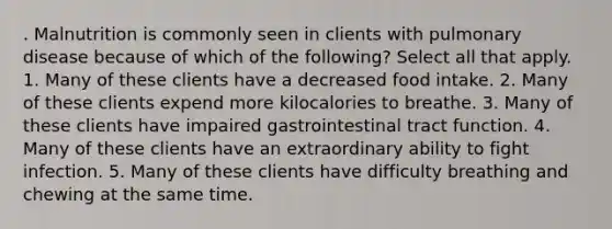 . Malnutrition is commonly seen in clients with pulmonary disease because of which of the following? Select all that apply. 1. Many of these clients have a decreased food intake. 2. Many of these clients expend more kilocalories to breathe. 3. Many of these clients have impaired gastrointestinal tract function. 4. Many of these clients have an extraordinary ability to fight infection. 5. Many of these clients have difficulty breathing and chewing at the same time.