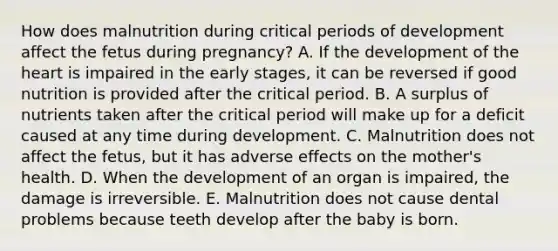 How does malnutrition during critical periods of development affect the fetus during pregnancy? A. If the development of <a href='https://www.questionai.com/knowledge/kya8ocqc6o-the-heart' class='anchor-knowledge'>the heart</a> is impaired in the early stages, it can be reversed if good nutrition is provided after the critical period. B. A surplus of nutrients taken after the critical period will make up for a deficit caused at any time during development. C. Malnutrition does not affect the fetus, but it has adverse effects on the mother's health. D. When the development of an organ is impaired, the damage is irreversible. E. Malnutrition does not cause dental problems because teeth develop after the baby is born.