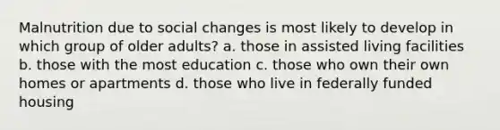 ​Malnutrition due to social changes is most likely to develop in which group of older adults? a. ​those in assisted living facilities b. ​those with the most education c. ​those who own their own homes or apartments d. ​those who live in federally funded housing