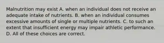 Malnutrition may exist A. when an individual does not receive an adequate intake of nutrients. B. when an individual consumes excessive amounts of single or multiple nutrients. C. to such an extent that insufficient energy may impair athletic performance. D. All of these choices are correct.