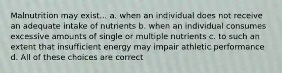 Malnutrition may exist... a. when an individual does not receive an adequate intake of nutrients b. when an individual consumes excessive amounts of single or multiple nutrients c. to such an extent that insufficient energy may impair athletic performance d. All of these choices are correct