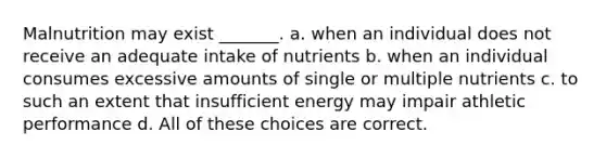 Malnutrition may exist _______. a. when an individual does not receive an adequate intake of nutrients b. when an individual consumes excessive amounts of single or multiple nutrients c. to such an extent that insufficient energy may impair athletic performance d. All of these choices are correct.