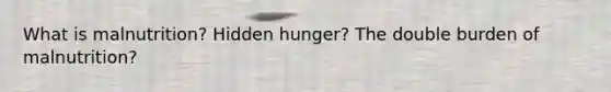 What is malnutrition? Hidden hunger? The double burden of malnutrition?