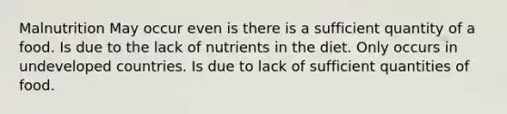 Malnutrition May occur even is there is a sufficient quantity of a food. Is due to the lack of nutrients in the diet. Only occurs in undeveloped countries. Is due to lack of sufficient quantities of food.