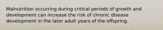 Malnutrition occurring during critical periods of growth and development can increase the risk of chronic disease development in the later adult years of the offspring.