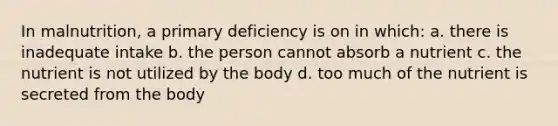 In malnutrition, a primary deficiency is on in which: a. there is inadequate intake b. the person cannot absorb a nutrient c. the nutrient is not utilized by the body d. too much of the nutrient is secreted from the body