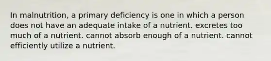 In malnutrition, a primary deficiency is one in which a person does not have an adequate intake of a nutrient. excretes too much of a nutrient. cannot absorb enough of a nutrient. cannot efficiently utilize a nutrient.