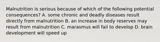 Malnutrition is serious because of which of the following potential consequences? A. some chronic and deadly diseases result directly from malnutrition B. an increase in body reserves may result from malnutrition C. marasmus will fail to develop D. brain development will speed up