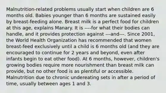 Malnutrition-related problems usually start when children are 6 months old. Babies younger than 6 months are sustained easily by breast-feeding alone. Breast milk is a perfect food for children at this age, explains Manary. It is ----for what their bodies can handle, and it provides protection against ---and---. Since 2001, the World Health Organization has recommended that women breast-feed exclusively until a child is 6 months old (and they are encouraged to continue for 2 years and beyond, even after infants begin to eat other food). At 6 months, however, children's growing bodies require more nourishment than breast milk can provide, but no other food is as plentiful or accessible. Malnutrition due to chronic undereating sets in after a period of time, usually between ages 1 and 3.