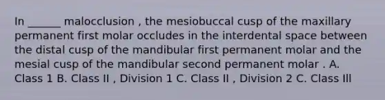 In ______ malocclusion , the mesiobuccal cusp of the maxillary permanent first molar occludes in the interdental space between the distal cusp of the mandibular first permanent molar and the mesial cusp of the mandibular second permanent molar . A. Class 1 B. Class II , Division 1 C. Class II , Division 2 C. Class Ill