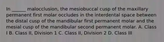 In ______ malocclusion, the mesiobuccal cusp of the maxillary permanent first molar occludes in the interdental space between the distal cusp of the mandibular first permanent molar and the mesial cusp of the mandibular second permanent molar. A. Class I B. Class II, Division 1 C. Class II, Division 2 D. Class III