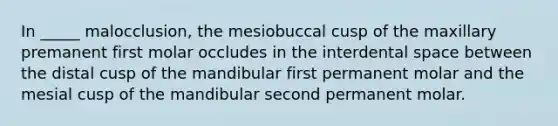 In _____ malocclusion, the mesiobuccal cusp of the maxillary premanent first molar occludes in the interdental space between the distal cusp of the mandibular first permanent molar and the mesial cusp of the mandibular second permanent molar.